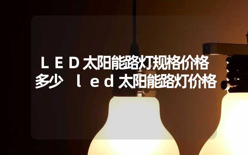 LED太阳能路灯规格价格多少 led太阳能路灯价格